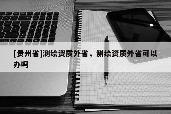 [貴州省]測(cè)繪資質(zhì)外省，測(cè)繪資質(zhì)外省可以辦嗎