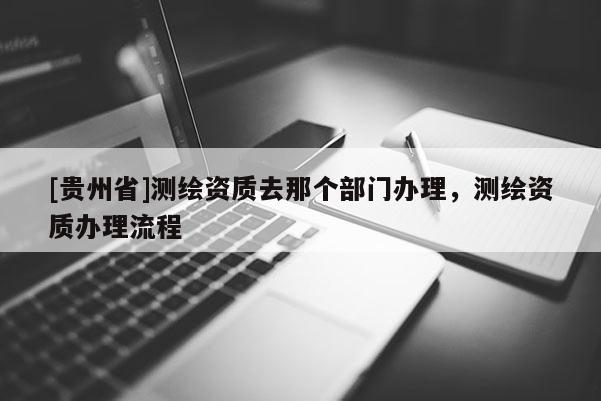 [貴州省]測繪資質(zhì)去那個部門辦理，測繪資質(zhì)辦理流程