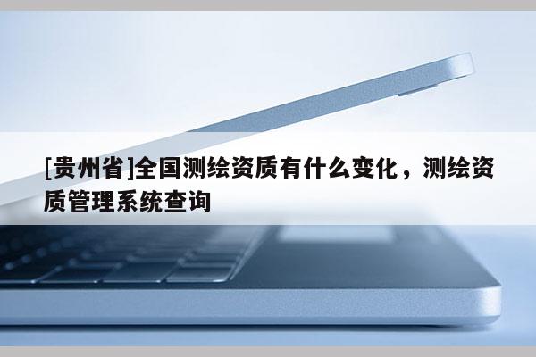 [貴州省]全國(guó)測(cè)繪資質(zhì)有什么變化，測(cè)繪資質(zhì)管理系統(tǒng)查詢