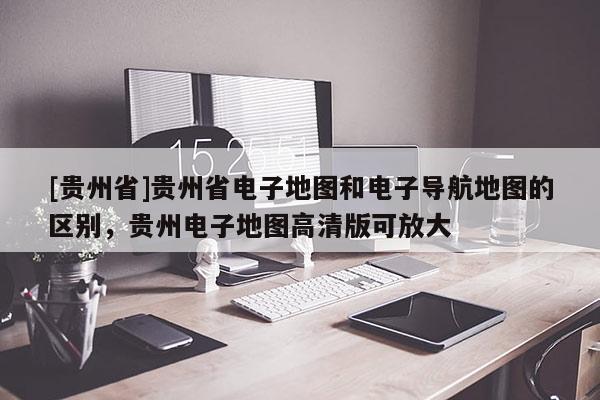 [貴州省]貴州省電子地圖和電子導(dǎo)航地圖的區(qū)別，貴州電子地圖高清版可放大