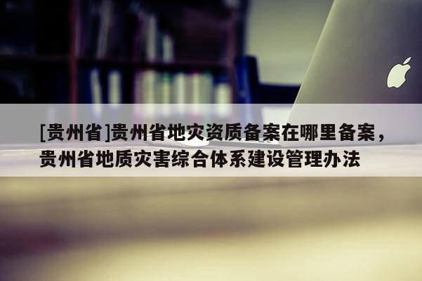 [貴州省]貴州省地災(zāi)資質(zhì)備案在哪里備案，貴州省地質(zhì)災(zāi)害綜合體系建設(shè)管理辦法