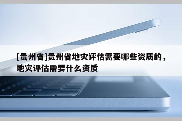 [貴州省]貴州省地災(zāi)評(píng)估需要哪些資質(zhì)的，地災(zāi)評(píng)估需要什么資質(zhì)