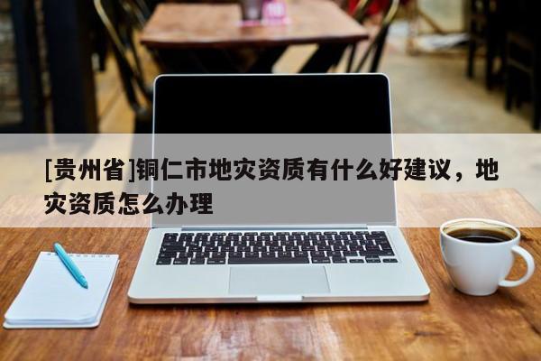 [貴州省]銅仁市地災(zāi)資質(zhì)有什么好建議，地災(zāi)資質(zhì)怎么辦理