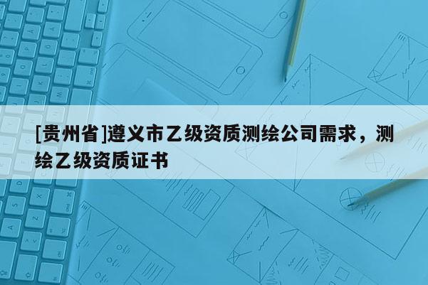 [貴州省]遵義市乙級資質測繪公司需求，測繪乙級資質證書