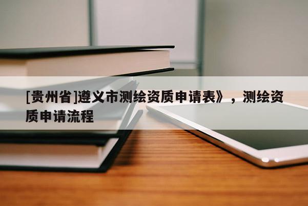 [貴州省]遵義市測繪資質申請表》，測繪資質申請流程